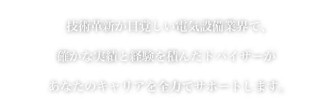 確かな実績と経験を積んだドバイザーがあなたのキャリアを全力でサポートします。